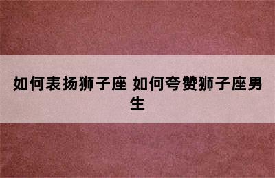 如何表扬狮子座 如何夸赞狮子座男生